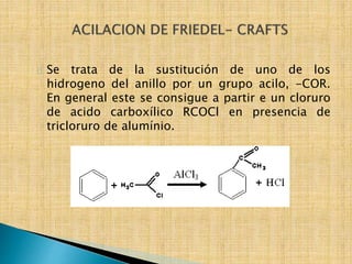 Se trata de la sustitución de uno de los 
hidrogeno del anillo por un grupo acilo, -COR. 
En general este se consigue a partir e un cloruro 
de acido carboxílico RCOCl en presencia de 
tricloruro de alumínio. 
 
