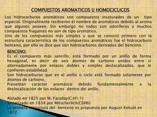 COMPUESTOS AROMATICOS U HOMOCICLICOS 
Los hidrocarburos aromáticos son compuestos insaturados de un tipo 
especial. Originalmente recibieron el nombre de aromáticos debido al aroma 
que algunos poseen. Sin embargo no todos son odoríferos y muchos 
compuestos fragantes no son de tipo aromático. 
Uno de los compuestos más simples y que se conoció primero con la 
estructura característica de los compuestos aromáticos fue el hidrocarburo 
benceno, por ello se dice que son hidrocarburos derivados del benceno. 
BENCENO: 
Es el compuesto más sencillo, está formado por un anillo de forma 
hexagonal, es decir de seis átomos de carbono unidos entre sí 
alternadamente por enlaces dobles y simples deslocalizados, que le 
confieren estabilidad. 
Son hidrocarburos que en el anillo o ciclo está formado solamente por 
átomos de carbono. 
Presentan carácter aromático debido fundamentalmente a la 
deslocalización de los enlaces dentro del anillo. 
Aislado en 1825 por M. Faraday(C:H1:1) 
Sintetizado en 1834 por Mitscherlich(C6H6) 
La primera estructura del benceno es propuesta por August Kekulé en 
1872 
 