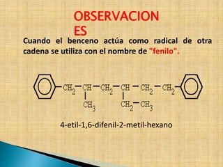 OBSERVACION 
ES 
Cuando el benceno actúa como radical de otra 
cadena se utiliza con el nombre de "fenilo". 
4-etil-1,6-difenil-2-metil-hexano 
 
