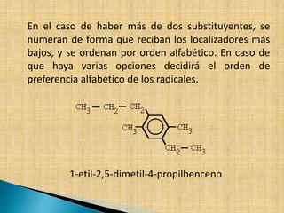 En el caso de haber más de dos substituyentes, se 
numeran de forma que reciban los localizadores más 
bajos, y se ordenan por orden alfabético. En caso de 
que haya varias opciones decidirá el orden de 
preferencia alfabético de los radicales. 
1-etil-2,5-dimetil-4-propilbenceno 
 