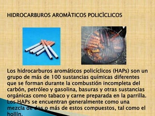 HIDROCARBUROS AROMÀTICOS POLICÌCLICOS 
Los hidrocarburos aromáticos policíclicos (HAPs) son un 
grupo de más de 100 sustancias químicas diferentes 
que se forman durante la combustión incompleta del 
carbón, petróleo y gasolina, basuras y otras sustancias 
orgánicas como tabaco y carne preparada en la parrilla. 
Los HAPs se encuentran generalmente como una 
mezcla de dos o más de estos compuestos, tal como el 
hollín. 
 