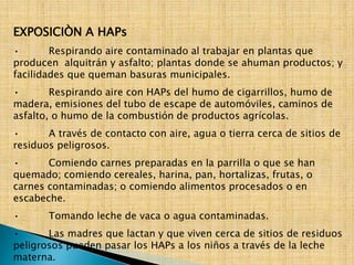 EXPOSICIÒN A HAPs 
• Respirando aire contaminado al trabajar en plantas que 
producen alquitrán y asfalto; plantas donde se ahuman productos; y 
facilidades que queman basuras municipales. 
• Respirando aire con HAPs del humo de cigarrillos, humo de 
madera, emisiones del tubo de escape de automóviles, caminos de 
asfalto, o humo de la combustión de productos agrícolas. 
• A través de contacto con aire, agua o tierra cerca de sitios de 
residuos peligrosos. 
• Comiendo carnes preparadas en la parrilla o que se han 
quemado; comiendo cereales, harina, pan, hortalizas, frutas, o 
carnes contaminadas; o comiendo alimentos procesados o en 
escabeche. 
• Tomando leche de vaca o agua contaminadas. 
• Las madres que lactan y que viven cerca de sitios de residuos 
peligrosos pueden pasar los HAPs a los niños a través de la leche 
materna. 
 