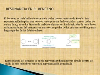 El benceno es un híbrido de resonancia de las dos estructuras de Kekulé. Esta 
representación implica que los electrones pi están deslocalizados, con un orden de 
enlace de 1,5 entre los átomos de carbono adyacentes. Las longitudes de los enlaces 
carbono-carbono del benceno son más cortas que las de los enlaces sencillos, y más 
largas que las de los dobles enlaces 
La resonancia del benceno se puede representar dibujando un círculo dentro del 
anillo de seis miembros como una representación combinada 
 