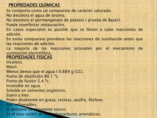 PROPIEDADES QUIMICAS 
Se comporta como un compuesto de carácter saturado. 
No decolora el agua de bromo. 
No decolora el permanganato de potasio ( prueba de Bayer). 
Puede manifestar instauración. 
En casos especiales es posible que se lleven a cabo reacciones de 
adición. 
En estos compuesto prevalece las reacciones de sustitución antes que 
las reacciones de adición. 
La mayoría de las reacciones proceden por el mecanismo de 
sustitución electrófilica. 
PROPIEDADES FISICAS 
Incoloro. 
Móvil. 
Menos denso que el agua ( 0.889 g/CC). 
Punto de ebullición 80.1 ºc. 
Punto de fusión 5.4 ºc. 
Insoluble en agua. 
Soluble en solventes orgánicos. 
Etano y éter. 
Poder disolvente en grasa, resinas, azufre, fósforo. 
Son inflamables. 
El benceno es altamente toxico. 
Es el mas volátil de los hidrocarburos aromáticos. 
 