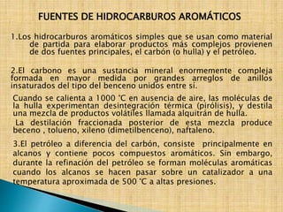 FUENTES DE HIDROCARBUROS AROMÁTICOS 
1.Los hidrocarburos aromáticos simples que se usan como material 
de partida para elaborar productos más complejos provienen 
de dos fuentes principales, el carbón (o hulla) y el petróleo. 
2.El carbono es una sustancia mineral enormemente compleja 
formada en mayor medida por grandes arreglos de anillos 
insaturados del tipo del benceno unidos entre sí. 
Cuando se calienta a 1000 °C en ausencia de aire, las moléculas de 
la hulla experimentan desintegración térmica (pirólisis), y destila 
una mezcla de productos volátiles llamada alquitrán de hulla. 
La destilación fraccionada posterior de esta mezcla produce 
beceno , tolueno, xileno (dimetilbenceno), naftaleno. 
3.El petróleo a diferencia del carbón, consiste principalmente en 
alcanos y contiene pocos compuestos aromáticos. Sin embargo, 
durante la refinación del petróleo se forman moléculas aromáticas 
cuando los alcanos se hacen pasar sobre un catalizador a una 
temperatura aproximada de 500 °C a altas presiones. 
 