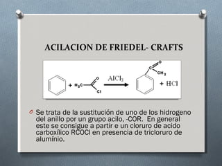 ACILACION DE FRIEDEL- CRAFTS Se trata de la sustitución de uno de los hidrogeno del anillo por un grupo acilo,  -COR.  En general este se consigue a partir e un cloruro de acido carboxílico RCOCl en presencia de tricloruro de alumínio.  