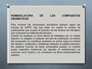 NOMENCLATURA DE LOS COMPUESTOS AROMÁTICOS Para nombrar los compuestos aromáticos siempre según las normas de IUPAC hay que tener en cuenta él numero de sustituyentes que ocupan la posición de los átomos de hidrógeno que componen la molécula del benceno. Cuando se sustituye un único átomo de hidrógeno por un radical alquílico, un alógeno o cualquier otro tipo de sustitúyete, el nombre del compuesto se constituye poniendo en primer lugar el nombre del radical o sustitúyete y añadiendo después la palabra benceno. No obstante muchos de estos compuestos poseen un nombre propio especifico tradicional por ejemplo el metil-benceno es conocido como tolueno y el vinivelceno se llama tradicionalmente estireno.  