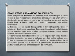 COMPUESTOS AROMÁTICOS POLICLÍNICOS Estos compuestos derivados del benceno están formados por la unión de dos o más hidrocarburos aromáticos clínicos, que se unen a través de dos átomos de carbono que a su vez pueden unirse a otros dos dando lugar a largas moléculas cuyos componentes son anillos bencénicos. El benceno es un liquido transparente y muy refrigerante, toxico y soluble en disolventes orgánicos. Tiene gran importancia en la industria ya que se utiliza como materia prima de numerosos compuestos siendo también utilizado como disolvente. Los compuestos derivados del benceno, por su parte son en su mayoría líquidos insolubles en agua y solubles en disolventes polares que lógicamente presentan numerosas afinidades de comportamiento, tanto físico como químico con el benceno. A pesar de su escasa reactividad participan activamente en las reaccione de sustitución. 