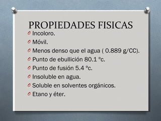 PROPIEDADES FISICAS Incoloro. Móvil. Menos denso que el agua ( 0.889 g/CC). Punto de ebullición 80.1 ºc. Punto de fusión 5.4 ºc. Insoluble en agua. Soluble en solventes orgánicos. Etano y éter. 