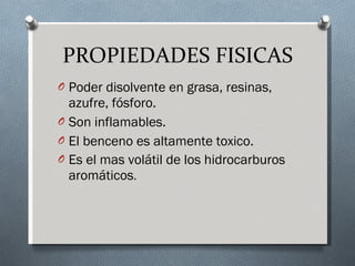 PROPIEDADES FISICAS Poder disolvente en grasa, resinas, azufre, fósforo. Son inflamables. El benceno es altamente toxico. Es el mas volátil de los hidrocarburos aromáticos . 