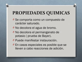 PROPIEDADES QUIMICAS Se comporta como un compuesto de carácter saturado. No decolora el agua de bromo. No decolora el permanganato de potasio ( prueba de Bayer). Puede manifestar instauración. En casos especiales es posible que se lleven a cabo reacciones de adición. 