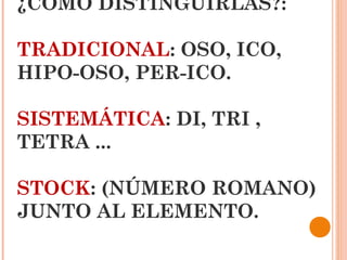 ¿COMO DISTINGUIRLAS?:

TRADICIONAL: OSO, ICO,
HIPO-OSO, PER-ICO.

SISTEMÁTICA: DI, TRI ,
TETRA ...

STOCK: (NÚMERO ROMANO)
JUNTO AL ELEMENTO.
 