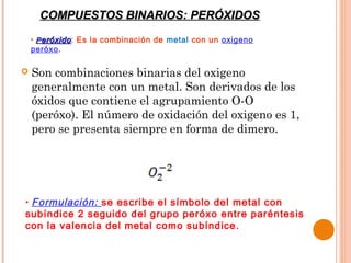 COMPUESTOS BINARIOS: PERÓXIDOS
    • P eróxido : Es la combinación de metal con un oxigeno
    peróxo.

   Son combinaciones binarias del oxigeno
    generalmente con un metal. Son derivados de los
    óxidos que contiene el agrupamiento O-O
    (peróxo). El número de oxidación del oxigeno es 1,
    pero se presenta siempre en forma de dimero.




• Formulación: se escribe el símbolo del metal con
subíndice 2 seguido del grupo peróxo entre paréntesis
con la valencia del metal como subíndice.
 