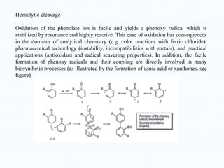 Homolytic cleavage
Oxidation of the phenolate ion is facile and yields a phenoxy radical which is
stabilized by resonance and highly reactive. This ease of oxidation has consequences
in the domains of analytical chemistry (e.g. color reactions with ferric chloride),
pharmaceutical technology (instability, incompatibilities with metals), and practical
applications (antioxidant and radical scavering properties). In addition, the facile
formation of phenoxy radicals and their coupling are directly involved in many
biosynthetic processes (as illustrated by the formation of usnic acid or xanthones, see
figure)
 