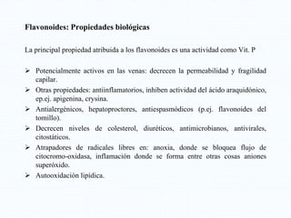 Flavonoides: Propiedades biológicas
La principal propiedad atribuida a los flavonoides es una actividad como Vit. P
 Potencialmente activos en las venas: decrecen la permeabilidad y fragilidad
capilar.
 Otras propiedades: antiinflamatorios, inhiben actividad del ácido araquidónico,
ep.ej. apigenina, crysina.
 Antialergénicos, hepatoproctores, antiespasmódicos (p.ej. flavonoides del
tomillo).
 Decrecen niveles de colesterol, diuréticos, antimicrobianos, antivirales,
citostáticos.
 Atrapadores de radicales libres en: anoxia, donde se bloquea flujo de
citocromo-oxidasa, inflamación donde se forma entre otras cosas aniones
superóxido.
 Autooxidación lipídica.
 