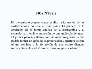 BIOSINTESIS
El mecanismo propuesto que explica la formación de los
isoflavonoides consiste en dos pasos. El primero es la
oxidación de la forma enólica de la naringenina y el
segundo paso es la eliminación de una molécula de agua.
El primer paso se cataliza por una mono oxigenasa la que
podría formar un epóxido, la protonación y apertura de éste
último conduce a la formación de una espiro dienona
intermediaria, la cual al aromatizarse migra al carbono 3
 