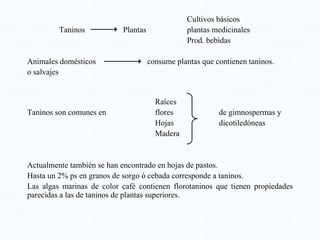 Cultivos básicos
Taninos Plantas plantas medicinales
Prod. bebidas
Animales domésticos consume plantas que contienen taninos.
o salvajes
Raíces
Taninos son comunes en flores de gimnospermas y
Hojas dicotiledóneas
Madera
Actualmente también se han encontrado en hojas de pastos.
Hasta un 2% ps en granos de sorgo ó cebada corresponde a taninos.
Las algas marinas de color café contienen florotaninos que tienen propiedades
parecidas a las de taninos de plantas superiores.
 