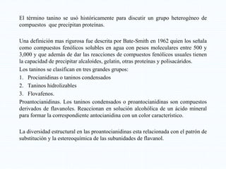 El término tanino se usó históricamente para discutir un grupo heterogéneo de
compuestos que precipitan proteínas.
Una definición mas rigurosa fue descrita por Bate-Smith en 1962 quien los señala
como compuestos fenólicos solubles en agua con pesos moleculares entre 500 y
3,000 y que además de dar las reacciones de compuestos fenólicos usuales tienen
la capacidad de precipitar alcaloides, gelatin, otras proteínas y polisacáridos.
Los taninos se clasifican en tres grandes grupos:
1. Procianidinas o taninos condensados
2. Taninos hidrolizables
3. Flovafenos.
Proantocianidinas. Los taninos condensados o proantocianidinas son compuestos
derivados de flavanoles. Reaccionan en solución alcohólica de un ácido mineral
para formar la correspondiente antocianidina con un color característico.
La diversidad estructural en las proantocianidinas esta relacionada con el patrón de
substitución y la estereoquímica de las subunidades de flavanol.
 