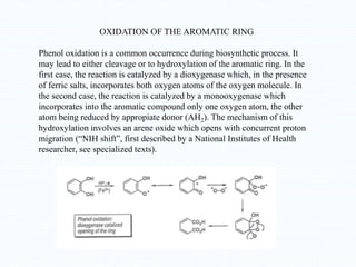 OXIDATION OF THE AROMATIC RING
Phenol oxidation is a common occurrence during biosynthetic process. It
may lead to either cleavage or to hydroxylation of the aromatic ring. In the
first case, the reaction is catalyzed by a dioxygenase which, in the presence
of ferric salts, incorporates both oxygen atoms of the oxygen molecule. In
the second case, the reaction is catalyzed by a monooxygenase which
incorporates into the aromatic compound only one oxygen atom, the other
atom being reduced by appropiate donor (AH2). The mechanism of this
hydroxylation involves an arene oxide which opens with concurrent proton
migration (“NIH shift”, first described by a National Institutes of Health
researcher, see specialized texts).
 