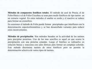 Métodos de compuestos fenólicos totales. El método de azul de Prusia, el de
Folin-Denis o el de Folin-Ciocalteu se usan para medir fenólicos de tipo tanino en
un extracto vegetal. En estos métodos el analito se oxida y el reactivo se reduce
para formar un cromóforo.
En ocasiones el método de Folin puede formar precipitados que interfieren con la
determinación espectrofotométrica y se han desarrollado variantes para reducir
estos inconvenientes.
Métodos de precipitación. Son métodos basados en la actividad de los taninos
para precipitar proteínas. Uno de los mas sencillos es aquel en que ocurre la
precipitación con una proteína estandar. Luego el fenólico se redisuelve en
solución básica y reacciona con sales férricas para formar un complejo colorido.
Este método discrimina taninos de otros fenólicos pero no permite la
determinación selectiva de varios tipos de taninos.
 