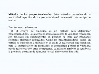Métodos de los grupos funcionales. Estos métodos dependen de la
reactividad específica de un grupo funcional característico de un tipo de
tanino.
Para taninos condensados.
a) El ensayo de vainillina es un método para determinar
proantocianidinas. Los aldehidos aromáticos como la vainillina reaccionan
con fenólicos sin substituyentes en posición m- para dar productos
coloridos altamente conjugados. Como las proantocianidinas tienen un
patrón de sustitución apropiado en el anillo A reaccionan con vainillina,
pero la interpretación de resultados es complicada porque la vainillina
puede reaccionar con otros compuestos. La reacción también es sensible a
la presencia de trazas de agua, por lo cual el método es limitado.
 