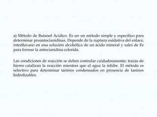 a) Método de Butanol Acidico. Es un un método simple y específico para
determinar proantocianidinas. Depende de la ruptura oxidativa del enlace,
interflavano en una solución alcohólica de un ácido mineral y sales de Fe
para formar la antocianidina colorida.
Las condiciones de reacción se deben controlar cuidadosamente; trazas de
hierro catalizan la reacción mientras que el agua la inhibe. El método es
selectivo para determinar taninos condensados en presencia de taninos
hidrolizables.
 