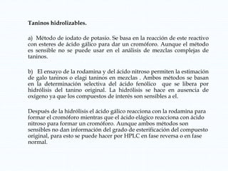 Taninos hidrolizables.
a) Método de iodato de potasio. Se basa en la reacción de este reactivo
con esteres de ácido gálico para dar un cromóforo. Aunque el método
es sensible no se puede usar en el análisis de mezclas complejas de
taninos.
b) El ensayo de la rodamina y del ácido nitroso permiten la estimación
de galo taninos o elagi taninos en mezclas . Ambos métodos se basan
en la determinación selectiva del ácido fenólico que se libera por
hidrólisis del tanino original. La hidrólisis se hace en ausencia de
oxígeno ya que los compuestos de interés son sensibles a el.
Después de la hidrólisis el ácido gálico reacciona con la rodamina para
formar el cromóforo mientras que el ácido elágico reacciona con ácido
nitroso para formar un cromóforo. Aunque ambos métodos son
sensibles no dan información del grado de esterificación del compuesto
original, para esto se puede hacer por HPLC en fase reversa o en fase
normal.
 
