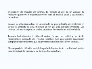 Evaluación de mezclas de taninos. Es posible el uso de un arreglo de
métodos químicos ó espectroscópicos para el análisis cuali y cuantitativo
de taninos.
Ensayo de difusión radial. Es un método de precipitación de proteínas en
donde el extracto se deja difundir en un gel que contiene proteína. Los
taninos del extracto precipitan las proteínas formando un anillo visible.
Taninos hidrolizables + hidroxil amina forman un poliol y un ácido
hidroxámico derivado del residuo fenólico. Los galotaninos reaccionan
completamente mientras que las proantocianidinas no sufren cambio,
El ensayo de la difusión radial después del tratamiento con hidroxil amina
permite inferir la presencia de taninos hidrolizables.
 