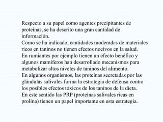 Respecto a su papel como agentes precipitantes de
proteínas, se ha descrito una gran cantidad de
información.
Como se ha indicado, cantidades moderadas de materiales
ricos en taninos no tienen efectos nocivos en la salud.
En rumiantes por ejemplo tienen un efecto benéfico y
algunos mamíferos han desarrollado mecanismos para
metabolizar altos niveles de taninos del alimento.
En algunos organismos, las proteínas secretadas por las
glándulas salivales forma la estrategia de defensa contra
los posibles efectos tóxicos de los taninos de la dieta.
En este sentido las PRP (proteínas salivales ricas en
prolina) tienen un papel importante en esta estrategia.
 