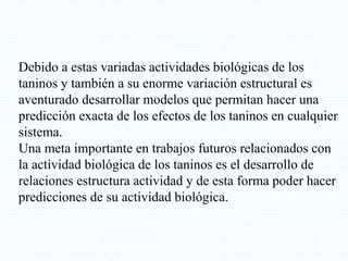 Debido a estas variadas actividades biológicas de los
taninos y también a su enorme variación estructural es
aventurado desarrollar modelos que permitan hacer una
predicción exacta de los efectos de los taninos en cualquier
sistema.
Una meta importante en trabajos futuros relacionados con
la actividad biológica de los taninos es el desarrollo de
relaciones estructura actividad y de esta forma poder hacer
predicciones de su actividad biológica.
 