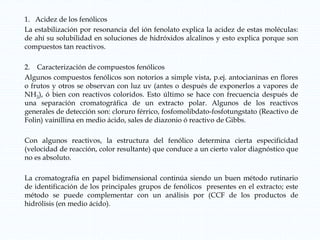 1. Acidez de los fenólicos
La estabilización por resonancia del ión fenolato explica la acidez de estas moléculas:
de ahí su solubilidad en soluciones de hidróxidos alcalinos y esto explica porque son
compuestos tan reactivos.
2. Caracterización de compuestos fenólicos
Algunos compuestos fenólicos son notorios a simple vista, p.ej. antocianinas en flores
o frutos y otros se observan con luz uv (antes o después de exponerlos a vapores de
NH3), ó bien con reactivos coloridos. Esto último se hace con frecuencia después de
una separación cromatográfica de un extracto polar. Algunos de los reactivos
generales de detección son: cloruro férrico, fosfomolibdato-fosfotungstato (Reactivo de
Folin) vainillina en medio ácido, sales de diazonio ó reactivo de Gibbs.
Con algunos reactivos, la estructura del fenólico determina cierta especificidad
(velocidad de reacción, color resultante) que conduce a un cierto valor diagnóstico que
no es absoluto.
La cromatografía en papel bidimensional continúa siendo un buen método rutinario
de identificación de los principales grupos de fenólicos presentes en el extracto; este
método se puede complementar con un análisis por (CCF de los productos de
hidrólisis (en medio ácido).
 