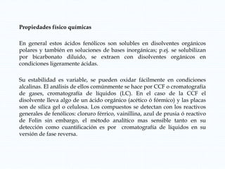 Propiedades físico químicas
En general estos ácidos fenólicos son solubles en disolventes orgánicos
polares y también en soluciones de bases inorgánicas; p.ej. se solubilizan
por bicarbonato diluido, se extraen con disolventes orgánicos en
condiciones ligeramente ácidas.
Su estabilidad es variable, se pueden oxidar fácilmente en condiciones
alcalinas. El análisis de ellos comúnmente se hace por CCF o cromatografía
de gases, cromatografía de líquidos (LC). En el caso de la CCF el
disolvente lleva algo de un ácido orgánico (acético ó fórmico) y las placas
son de sílica gel o celulosa. Los compuestos se detectan con los reactivos
generales de fenólicos: cloruro férrico, vainillina, azul de prusia ó reactivo
de Folin sin embargo, el método analítico mas sensible tanto en su
detección como cuantificación es por cromatografía de líquidos en su
versión de fase reversa.
 