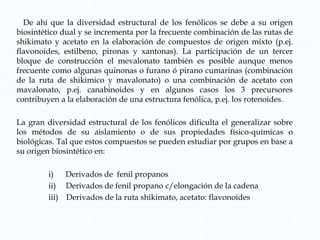 De ahí que la diversidad estructural de los fenólicos se debe a su origen
biosintético dual y se incrementa por la frecuente combinación de las rutas de
shikimato y acetato en la elaboración de compuestos de origen mixto (p.ej.
flavonoides, estilbeno, pironas y xantonas). La participación de un tercer
bloque de construcción el mevalonato también es posible aunque menos
frecuente como algunas quinonas o furano ó pirano cumarinas (combinación
de la ruta de shikimico y mavalonato) o una combinación de acetato con
mavalonato, p.ej. canabinoides y en algunos casos los 3 precursores
contribuyen a la elaboración de una estructura fenólica, p.ej. los rotenoides.
La gran diversidad estructural de los fenólicos dificulta el generalizar sobre
los métodos de su aislamiento o de sus propiedades físico-químicas o
biológicas. Tal que estos compuestos se pueden estudiar por grupos en base a
su origen biosintético en:
i) Derivados de fenil propanos
ii) Derivados de fenil propano c/elongación de la cadena
iii) Derivados de la ruta shikimato, acetato: flavonoides
 