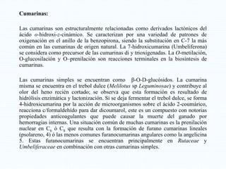 Cumarinas:
Las cumarinas son estructuralmente relacionadas como derivados lactónicos del
ácido o-hidroxi-z-cinámico. Se caracterizan por una variedad de patrones de
oxigenación en el anillo de la benzopirona, siendo la substitución en C-7 la más
común en las cumarinas de origen natural. La 7-hidroxicumarina (Umbeliferona)
se considera como precursor de las cumarinas di y trioxigenadas. La O-metilación,
O-glucosilación y O–prenilación son reacciones terminales en la biosíntesis de
cumarinas.
Las cumarinas simples se encuentran como β-O-D-glucósidos. La cumarina
misma se encuentra en el trebol dulce (Melilotus sp Leguminosae) y contribuye al
olor del heno recién cortado; se observa que esta formación es resultado de
hidrólisis enzimática y lactonización. Si se deja fermentar el trebol dulce, se forma
4-hidroxicumarina por la acción de microorganismos sobre el ácido 2-coumárico,
reacciona c/formaldehído para dar dicoumarol, este es un compuesto con notorias
propiedades anticoagulantes que puede causar la muerte del ganado por
hemorragias internas. Una situación común de muchas cumarinas es la prenilación
nuclear en C6 ó C8 que resulta con la formación de furano cumarinas lineales
(psolareno, 4) ó las menos comunes furanocumarinas angulares como la angelicina
5. Estas furanocumarinas se encuentran principalmente en Rutaceae y
Umbeliferaceae en combinación con otras cumarinas simples.
 