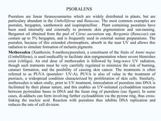 PSORALENS
Psoralens are linear furanocoumarins which are widely distributed in plants, but are
particulary abundant in the Umbelliferae and Rutaceae. The most common examples are
psoralen, bergapten, xanthotoxin and isopimpinelline . Plant containing psoralens have
been used internally and externally to promote skin pigmentation and sun-tanning.
Bergamot oil obtained from the peel of Citrus aurantium ssp. Bergamia (Rutaceae) can
contain up to 5% bergapten, and is frequently used in external suntan preparations. The
psoralen, because of this extended chromophore, absorb in the near UV and allows this
radiation to simulate formation of melanin pigments.
Methoxsalen (Xanthoxin; 8-methoxypsoralen), a constituent of the fruits of Ammi majus
(Umbelliferae), is used medicallly to facilitate skin repigmentation where severe blemishes
exist (vitiligo). An oral dose of methoxsalen is followed by long-wave UV radiation,
though such tratments must be very carefully regulated to minimize the risk of burning,
cataract formation, and the posibility of causing skin cancer. The treatments is often
referred to as PUVA (psoralen+ UV-A). PUVA is also of value in the treatment of
psoriasis, a widespread condition characterized by proliferation of skin cells. Similarly,
methoxsalen is taken orally, prior to UV treatment, intercalation of psoralens into DNA is
facilitated by their planar nature, and this enables an UV-initiated cycloaddition reaction
between pyrimidine bases in DNA and the furan ring of psoralens (see figure). In some
cases, di-adducts can form involving further cycloaddition via the pyrone ring, thus cross-
linking the nucleic acid. Reaction with psoralens thus inhibits DNA replication and
reduces the rate of cell division.
 