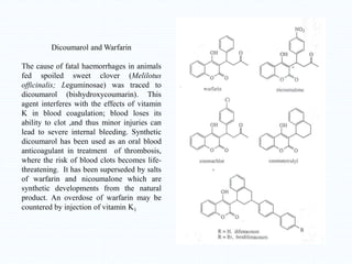 Dicoumarol and Warfarin
The cause of fatal haemorrhages in animals
fed spoiled sweet clover (Melilotus
officinalis; Leguminosae) was traced to
dicoumarol (bishydroxycoumarin). This
agent interferes with the effects of vitamin
K in blood coagulation; blood loses its
ability to clot ,and thus minor injuries can
lead to severe internal bleeding. Synthetic
dicoumarol has been used as an oral blood
anticoagulant in treatment of thrombosis,
where the risk of blood clots becomes life-
threatening. It has been superseded by salts
of warfarin and nicoumalone which are
synthetic developments from the natural
product. An overdose of warfarin may be
countered by injection of vitamin K1
 
