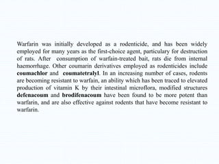 Warfarin was initially developed as a rodenticide, and has been widely
employed for many years as the first-choice agent, particulary for destruction
of rats. After consumption of warfain-treated bait, rats die from internal
haemorrhage. Other coumarin derivatives employed as rodenticides include
coumachlor and coumatetralyl. In an increasing number of cases, rodents
are becoming resistant to warfain, an ability which has been traced to elevated
production of vitamin K by their intestinal microflora, modified structures
defenacoum and brodifenacoum have been found to be more potent than
warfarin, and are also effective against rodents that have become resistant to
warfarin.
 