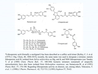 *Lithospermic acid (formally a neolignan!) has been described as a caffeic acid trimer [Kelley, C. J. et al.
(1975) J. Org. Chem, 40, 1804-1815]; recently, the same name was used to designate a tetramer, namely
lithospermic acid B, isolated from Salvia miltiorrhiza as Mg, and K and NH4 lithospermates (see Tanaka,
T. el al (1989) Chem. Pharm Bull., 37, 340-344) Isomeric tetramers (unnamed) of unspecific
stereochemistry have also benn isolated from Otrhosiphon stamineus: see Sumaryono,W. et al (1991)
Planta Med., 57, 176-180. Regarding lithospermate activity on diuresis, see, among others, Yokozawa, T.
et al.: 1. (1990) J. Pharm. Pharmacol., 42, 712-715; 2 (1991) Nephron 57, 78-83.
 