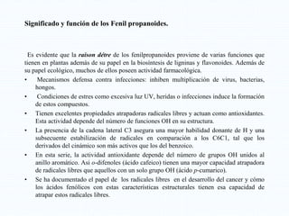 Significado y función de los Fenil propanoides.
Es evidente que la raison détre de los fenilpropanoides proviene de varias funciones que
tienen en plantas además de su papel en la biosíntesis de ligninas y flavonoides. Además de
su papel ecológico, muchos de ellos poseen actividad farmacológica.
• Mecanismos defensa contra infecciones: inhiben multiplicación de virus, bacterias,
hongos.
• Condiciones de estres como excesiva luz UV, heridas o infecciones induce la formación
de estos compuestos.
• Tienen excelentes propiedades atrapadoras radicales libres y actuan como antioxidantes.
Esta actividad depende del número de funciones OH en su estructura.
• La presencia de la cadena lateral C3 asegura una mayor habilidad donante de H y una
subsecuente estabilización de radicales en comparación a los C6C1, tal que los
derivados del cinámico son más activos que los del benzoico.
• En esta serie, la actividad antioxidante depende del número de grupos OH unidos al
anillo aromático. Asi o-difenoles (ácido cafeico) tienen una mayor capacidad atrapadora
de radicales libres que aquellos con un solo grupo OH (ácido p-cumarico).
• Se ha documentado el papel de los radicales libres en el desarrollo del cancer y cómo
los ácidos fenólicos con estas características estructurales tienen esa capacidad de
atrapar estos radicales libres.
 