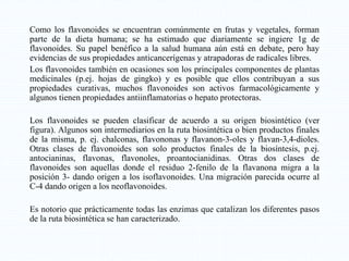 Como los flavonoides se encuentran comúnmente en frutas y vegetales, forman
parte de la dieta humana; se ha estimado que diariamente se ingiere 1g de
flavonoides. Su papel benéfico a la salud humana aún está en debate, pero hay
evidencias de sus propiedades anticancerígenas y atrapadoras de radicales libres.
Los flavonoides también en ocasiones son los principales componentes de plantas
medicinales (p.ej. hojas de gingko) y es posible que ellos contribuyan a sus
propiedades curativas, muchos flavonoides son activos farmacológicamente y
algunos tienen propiedades antiinflamatorias o hepato protectoras.
Los flavonoides se pueden clasificar de acuerdo a su origen biosintético (ver
figura). Algunos son intermediarios en la ruta biosintética o bien productos finales
de la misma, p. ej. chalconas, flavononas y flavanon-3-oles y flavan-3,4-dioles.
Otras clases de flavonoides son solo productos finales de la biosíntesis, p.ej.
antocianinas, flavonas, flavonoles, proantocianidinas. Otras dos clases de
flavonoides son aquellas donde el residuo 2-fenilo de la flavanona migra a la
posición 3- dando origen a los isoflavonoides. Una migración parecida ocurre al
C-4 dando origen a los neoflavonoides.
Es notorio que prácticamente todas las enzimas que catalizan los diferentes pasos
de la ruta biosintética se han caracterizado.
 