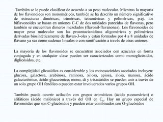 También se le puede clasificar de acuerdo a su peso molecular. Mientras la mayoría
de los flavonoides son monoméricos, también se ha descrito un número significativo
de estructuras diméricas, triméricas, tetraméricas y poliméricas, p.ej. los
biflavonoides se basan en uniones C-C de dos unidades parecidas de flavonas, pero
también se encuentran dímeros mezclados (flavonil-flavanonas). Los flavonoides de
mayor peso molecular son las proantocianidinas aligoméricas y poliméricas
derivadas biosintéticamente de flavan-3-oles y están formados por 4 a 8 unidades de
flavano ya sea como cadenas lineales o con ramificación a través de otras uniones.
La mayoría de los flavonoides se encuentran asociados con azúcares en forma
conjugada y en cualquier clase pueden ser caracterizados como monoglicósidos,
diglicósidos, etc.
La complejidad glicosídica es considerable y los monosacáridos asociados incluyen:
glucosa, galactosa, arabinosa, ramnosa, xilosa, apiosa, alosa, manosa, ácido
galacturómico, ácido glucurónico; mono, di y trisacáridos se pueden unir a través de
un solo grupo OH fenólico o pueden estar involucrados varios grupos OH.
También puede ocurrir acilación con grupos aromáticos (ácido p-coumárico) o
alifáticos (ácido malónico) a través del OH en C6. Hay un grupo especial de
flavonoides que son C-glucósidos y pueden estar combinados con O-glucósidos
 