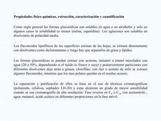 Propiedades físico químicas, extracción, caracterización y cuantificación
Como regla general las formas glucosídicas son solubles en agua o en alcoholes y solo en
algunos casos la solubilidad es menor (rutina, esperidina). Los aglucones son solubles en
disolventes de polaridad media.
Los flavonoides lipofílicos de las superficies cerosas de las hojas, se extraen directamente
con disolventes como diclorometano y luego hay que separarlos de grasa y lípidos.
Las formas glucosídicas se pueden extraer con acetona, metanol o etanol mezclados con
agua (20 a 50%, dependiendo si el tejido es fresco o seco) y posteriormente particiones con
diferentes disolventes deja atrás a grasas, clorofilas; con éter o acetato de etilo se extraen
algunos flavonoides, mientras que los mas polares quedan en el residuo acuoso.
La separación y purificación de ellos se basa en el uso de técnicas cromatográficas
(poliamida, celulosa, sephadex LH-20) y estas alcanzan un grado de mayor sensibilidad
cuando se usa cromatografía de alta resolución: Fase reversa en C8 ó C18 con acetonitrilo ,
agua, metanol, ácido acético en diferentes proporciones en la fase móvil.
 