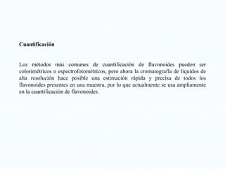 Cuantificación
Los métodos más comunes de cuantificación de flavonoides pueden ser
colorimétricos o espectrofotométricos, pero ahora la cromatografía de líquidos de
alta resolución hace posible una estimación rápida y precisa de todos los
flavonoides presentes en una muestra, por lo que actualmente se usa ampliamente
en la cuantificación de flavonoides.
 