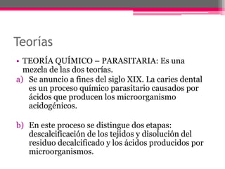 Teorías
• TEORÍA QUÍMICO – PARASITARIA: Es una
mezcla de las dos teorías.
a) Se anuncio a fines del siglo XIX. La caries dental
es un proceso químico parasitario causados por
ácidos que producen los microorganismo
acidogénicos.
b) En este proceso se distingue dos etapas:
descalcificación de los tejidos y disolución del
residuo decalcificado y los ácidos producidos por
microorganismos.
 