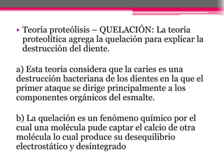 • Teoría proteólisis – QUELACIÓN: La teoría
proteolítica agrega la quelación para explicar la
destrucción del diente.
a) Esta teoría considera que la caries es una
destrucción bacteriana de los dientes en la que el
primer ataque se dirige principalmente a los
componentes orgánicos del esmalte.
b) La quelación es un fenómeno químico por el
cual una molécula pude captar el calcio de otra
molécula lo cual produce su desequilibrio
electrostático y desintegrado
 