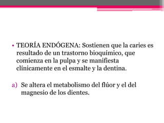 • TEORÍA ENDÓGENA: Sostienen que la caries es
resultado de un trastorno bioquímico, que
comienza en la pulpa y se manifiesta
clínicamente en el esmalte y la dentina.
a) Se altera el metabolismo del flúor y el del
magnesio de los dientes.
 