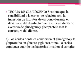 • TEORÍA DE GLUCÓGENO: Sostiene que la
sensibilidad a la caries se relación con la
ingestión de hidratos de carbono durante el
desarrollo del diente, lo que resulta un deposito
excesivo de glucógeno y glicoproteínas n la
estructura del diente.
a) Los ácidos dentales convierten el glucógeno y la
gluproteína en glucosa y glucosamina. La caries
comienza cuando las bacterias invaden el esmalte
 