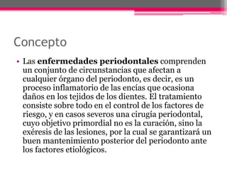 Concepto
• Las enfermedades periodontales comprenden
un conjunto de circunstancias que afectan a
cualquier órgano del periodonto, es decir, es un
proceso inflamatorio de las encías que ocasiona
daños en los tejidos de los dientes. El tratamiento
consiste sobre todo en el control de los factores de
riesgo, y en casos severos una cirugía periodontal,
cuyo objetivo primordial no es la curación, sino la
exéresis de las lesiones, por la cual se garantizará un
buen mantenimiento posterior del periodonto ante
los factores etiológicos.
 