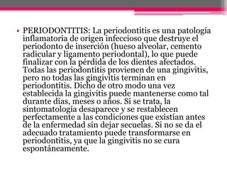 • PERIODONTITIS: La periodontitis es una patología
inflamatoria de origen infeccioso que destruye el
periodonto de inserción (hueso alveolar, cemento
radicular y ligamento periodontal), lo que puede
finalizar con la pérdida de los dientes afectados.
Todas las periodontitis provienen de una gingivitis,
pero no todas las gingivitis terminan en
periodontitis. Dicho de otro modo una vez
establecida la gingivitis puede mantenerse como tal
durante días, meses o años. Si se trata, la
sintomatología desaparece y se restablecen
perfectamente a las condiciones que existían antes
de la enfermedad sin dejar secuelas. Si no se da el
adecuado tratamiento puede transformarse en
periodontitis, ya que la gingivitis no se cura
espontáneamente.
 