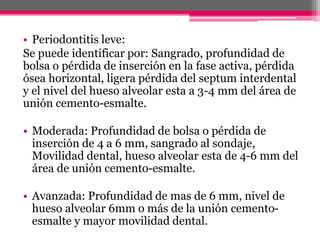 • Periodontitis leve:
Se puede identificar por: Sangrado, profundidad de
bolsa o pérdida de inserción en la fase activa, pérdida
ósea horizontal, ligera pérdida del septum interdental
y el nivel del hueso alveolar esta a 3-4 mm del área de
unión cemento-esmalte.
• Moderada: Profundidad de bolsa o pérdida de
inserción de 4 a 6 mm, sangrado al sondaje,
Movilidad dental, hueso alveolar esta de 4-6 mm del
área de unión cemento-esmalte.
• Avanzada: Profundidad de mas de 6 mm, nivel de
hueso alveolar 6mm o más de la unión cemento-
esmalte y mayor movilidad dental.
 